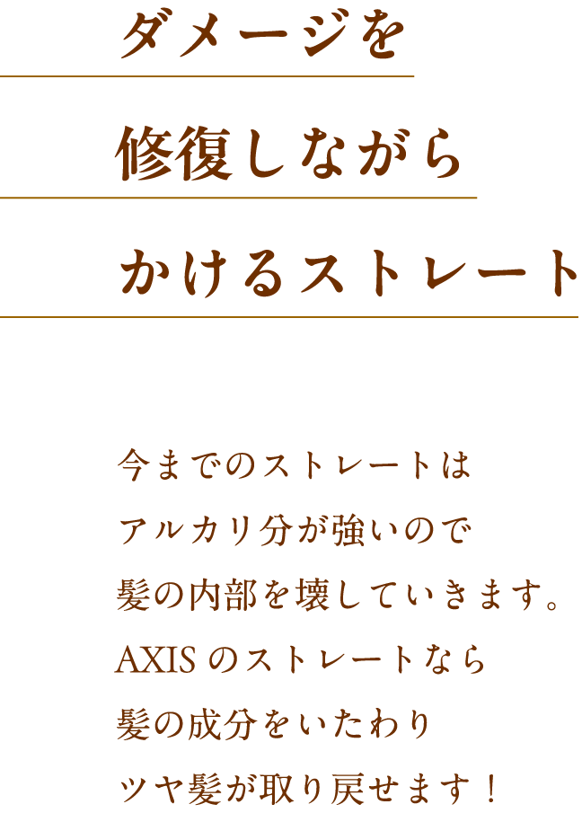 ダメージを修復しながらかけるストレート 今までのストレートはアルカリ分が強いので髪の内部を壊していきます。Axisのストレートなら髪の成分をいたわりツヤ髪が取り戻せます！